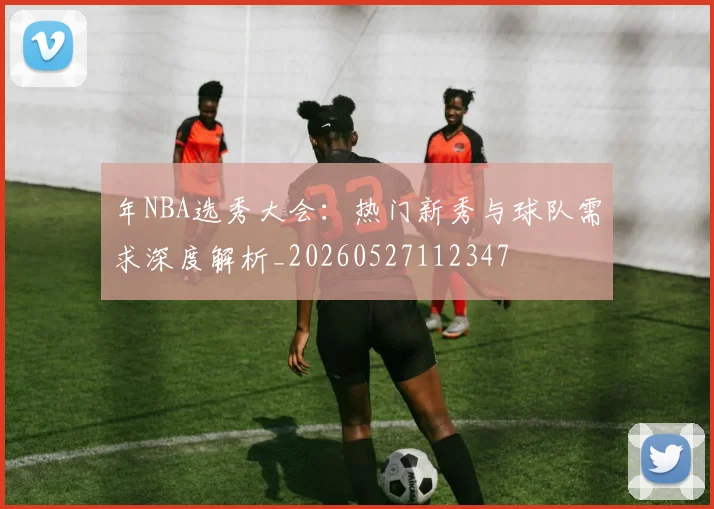 年NBA选秀大会：热门新秀与球队需求深度解析_20260527112347