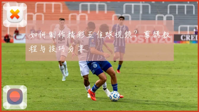如何制作精彩五佳球视频？剪辑教程与技巧分享