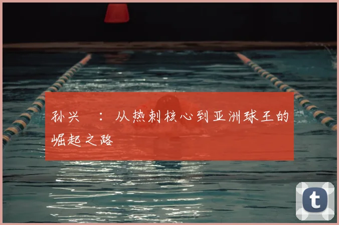 孙兴慜：从热刺核心到亚洲球王的崛起之路