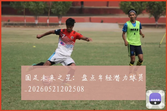国足未来之星:盘点年轻潜力球员_20260521202508