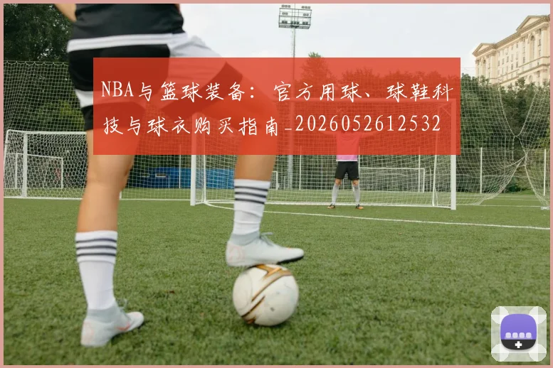 NBA与篮球装备：官方用球、球鞋科技与球衣购买指南_20260526125328