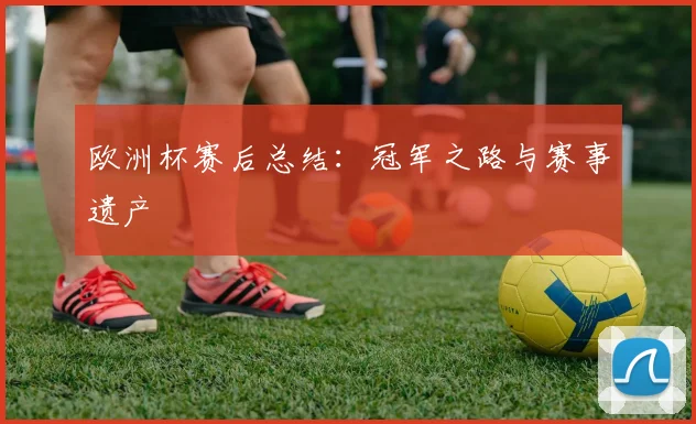 欧洲杯赛后总结:冠军之路与赛事遗产