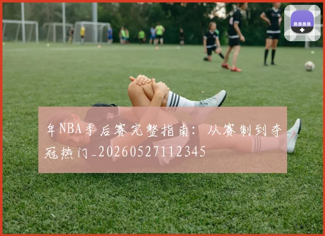 年NBA季后赛完整指南：从赛制到夺冠热门_20260527112345
